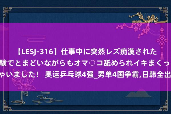 【LESJ-316】仕事中に突然レズ痴漢された私（ノンケ）初めての経験でとまどいながらもオマ○コ舐められイキまくっちゃいました！ 奥运乒乓球4强_男单4国争霸,日韩全出局,女单3国鼎峙,中国双保障