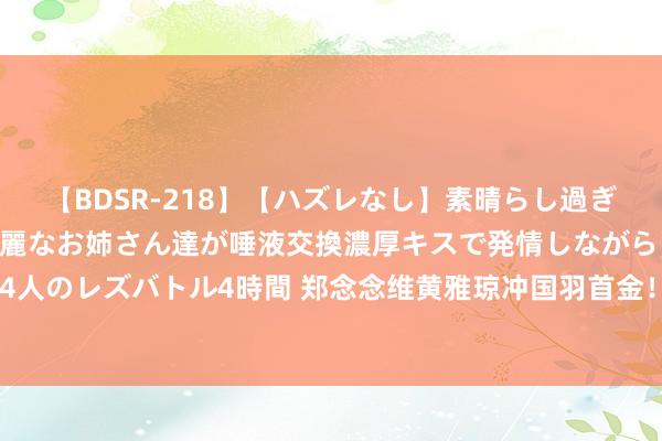 【BDSR-218】【ハズレなし】素晴らし過ぎる美女レズ。 ガチで綺麗なお姉さん達が唾液交換濃厚キスで発情しながらイキまくる！ 24人のレズバトル4時間 郑念念维黄雅琼冲国羽首金！敌手半决赛连吐2次，黄东萍文告新决定