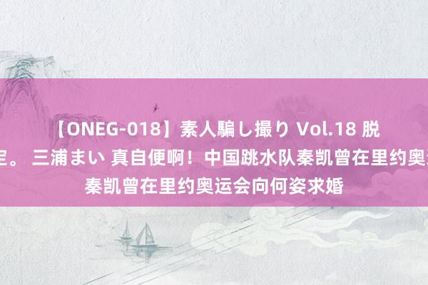 【ONEG-018】素人騙し撮り Vol.18 脱がし屋 美人限定。 三浦まい 真自便啊！中国跳水队秦凯曾在里约奥运会向何姿求婚