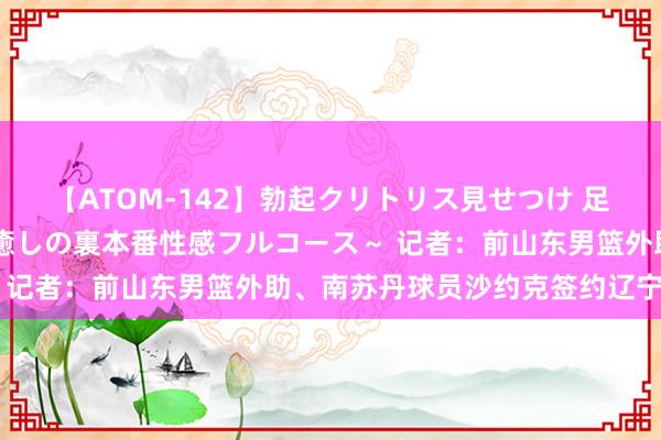 【ATOM-142】勃起クリトリス見せつけ 足コキ回春クリニック ～癒しの裏本番性感フルコース～ 记者：前山东男篮外助、南苏丹球员沙约克签约辽宁男篮