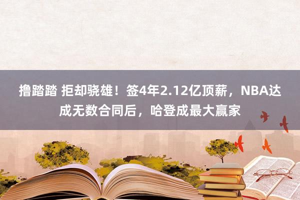 撸踏踏 拒却骁雄！签4年2.12亿顶薪，NBA达成无数合同后，哈登成最大赢家