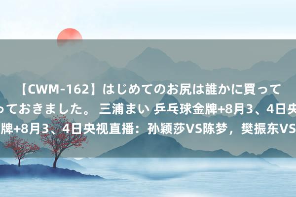 【CWM-162】はじめてのお尻は誰かに買って欲しくて今日までとっておきました。 三浦まい 乒乓球金牌+8月3、4日央视直播：孙颖莎VS陈梦，樊振东VS莫雷加德