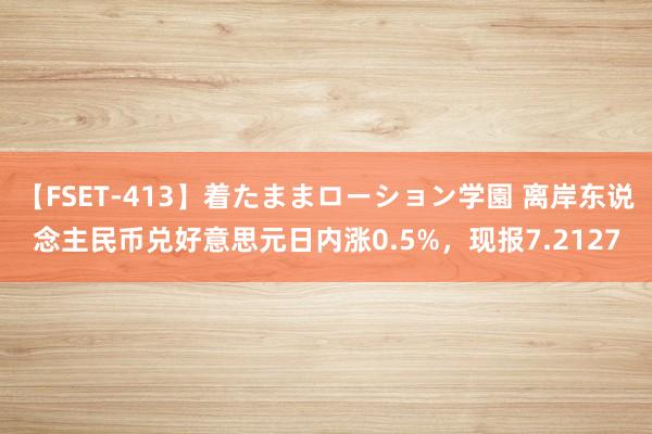 【FSET-413】着たままローション学園 离岸东说念主民币兑好意思元日内涨0.5%，现报7.2127