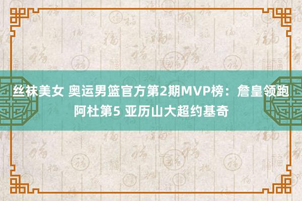 丝袜美女 奥运男篮官方第2期MVP榜：詹皇领跑阿杜第5 亚历山大超约基奇