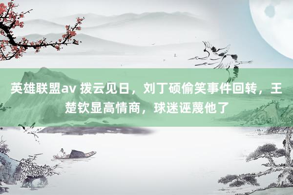 英雄联盟av 拨云见日，刘丁硕偷笑事件回转，王楚钦显高情商，球迷诬蔑他了