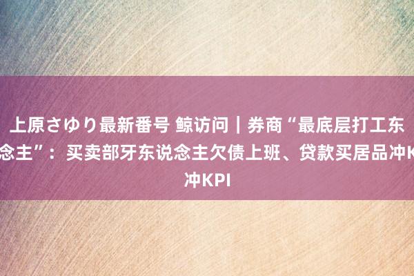 上原さゆり最新番号 鲸访问｜券商“最底层打工东说念主”：买卖部牙东说念主欠债上班、贷款买居品冲KPI