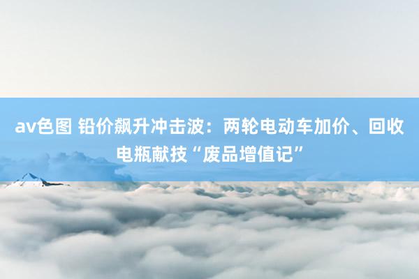 av色图 铅价飙升冲击波：两轮电动车加价、回收电瓶献技“废品增值记”