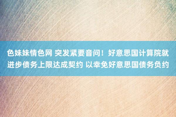 色妹妹情色网 突发紧要音问！好意思国计算院就进步债务上限达成契约 以幸免好意思国债务负约