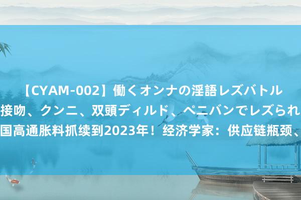 【CYAM-002】働くオンナの淫語レズバトル 2 ～もしも職場で濃厚接吻、クンニ、双頭ディルド、ペニバンでレズられたら～ 好意思国高通胀料抓续到2023年！经济学家：供应链瓶颈、矫捷需求及薪资高涨等成分激动物价高涨