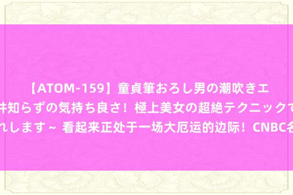 【ATOM-159】童貞筆おろし男の潮吹きエステ～射精を超える天井知らずの気持ち良さ！極上美女の超絶テクニックで快楽の天国へお連れします～ 看起来正处于一场大厄运的边际！CNBC名嘴：华尔街周一的反弹尚未达成，本周或进一步走高