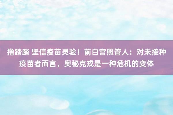 撸踏踏 坚信疫苗灵验！前白宫照管人：对未接种疫苗者而言，奥秘克戎是一种危机的变体