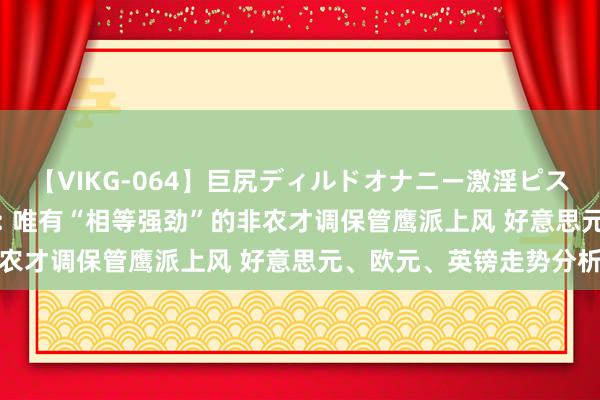 【VIKG-064】巨尻ディルドオナニー激淫ピストン DX 荷兰海外集团: 唯有“相等强劲”的非农才调保管鹰派上风 好意思元、欧元、英镑走势分析