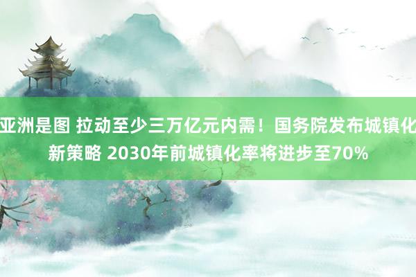 亚洲是图 拉动至少三万亿元内需！国务院发布城镇化新策略 2030年前城镇化率将进步至70%