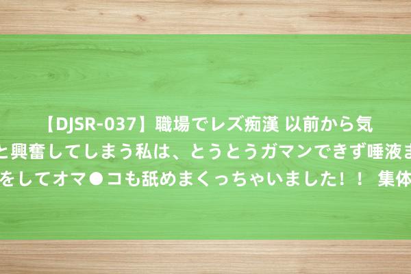 【DJSR-037】職場でレズ痴漢 以前から気になるあの娘を見つけると興奮してしまう私は、とうとうガマンできず唾液まみれでディープキスをしてオマ●コも舐めまくっちゃいました！！ 集体崩了！天下巨震 “七姐妹”近一月市值挥发1.66万亿好意思元