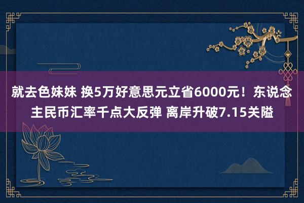 就去色妹妹 换5万好意思元立省6000元！东说念主民币汇率千点大反弹 离岸升破7.15关隘