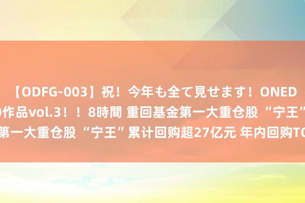 【ODFG-003】祝！今年も全て見せます！ONEDAFULL1年の軌跡全60作品vol.3！！8時間 重回基金第一大重仓股 “宁王”累计回购超27亿元 年内回购TOP10出炉