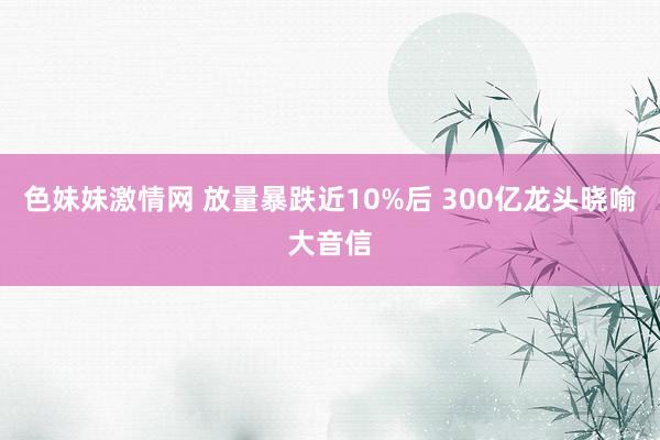 色妹妹激情网 放量暴跌近10%后 300亿龙头晓喻大音信