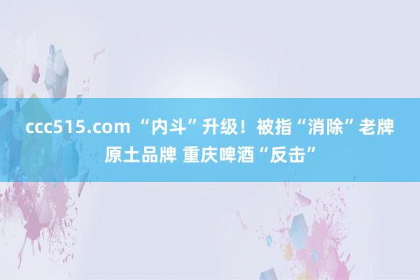 ccc515.com “内斗”升级！被指“消除”老牌原土品牌 重庆啤酒“反击”