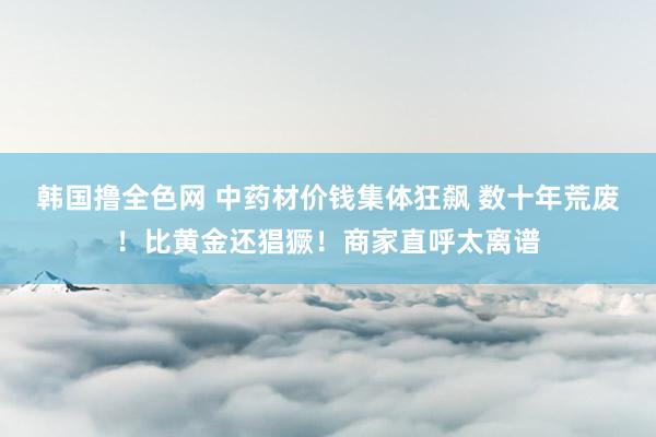 韩国撸全色网 中药材价钱集体狂飙 数十年荒废！比黄金还猖獗！商家直呼太离谱