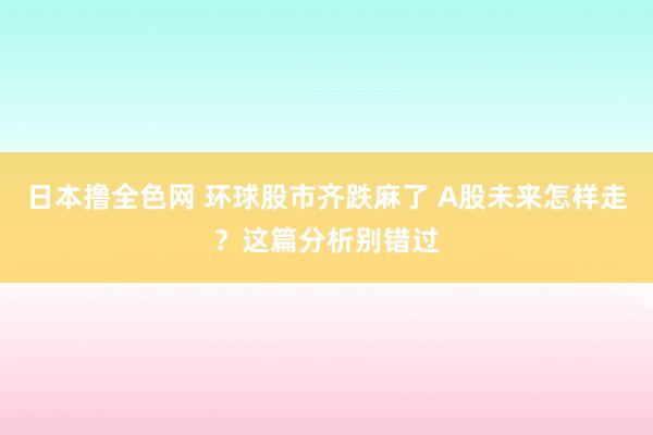 日本撸全色网 环球股市齐跌麻了 A股未来怎样走？这篇分析别错过