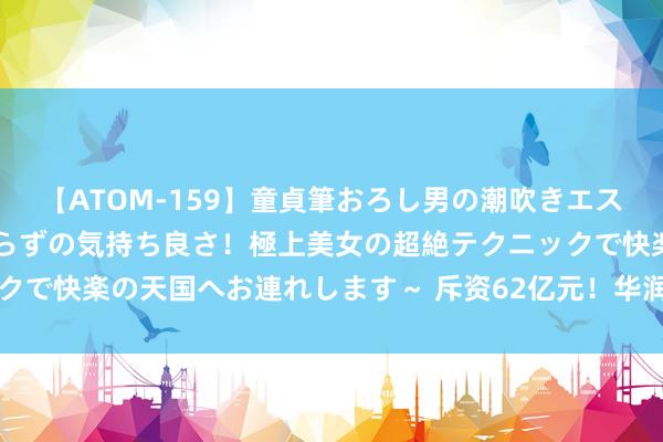 【ATOM-159】童貞筆おろし男の潮吹きエステ～射精を超える天井知らずの気持ち良さ！極上美女の超絶テクニックで快楽の天国へお連れします～ 斥资62亿元！华润三九将入主天士力