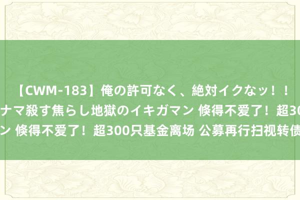 【CWM-183】俺の許可なく、絶対イクなッ！！！！！ 2 早漏オンナをナマ殺す焦らし地獄のイキガマン 倏得不爱了！超300只基金离场 公募再行扫视转债投资