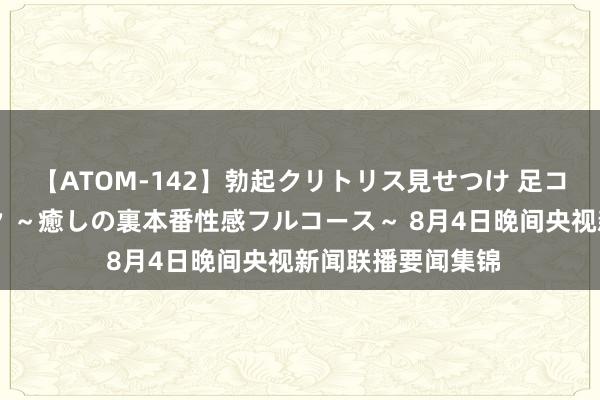 【ATOM-142】勃起クリトリス見せつけ 足コキ回春クリニック ～癒しの裏本番性感フルコース～ 8月4日晚间央视新闻联播要闻集锦