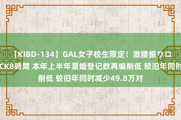 【KIBD-134】GAL女子校生限定！激腰振りロデオ騎乗位FUCK8時間 本年上半年景婚登记数再编削低 较旧年同时减少49.8万对