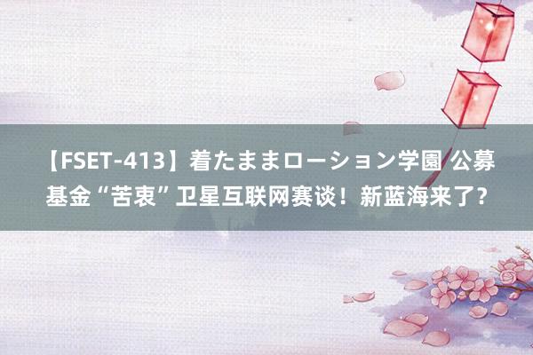 【FSET-413】着たままローション学園 公募基金“苦衷”卫星互联网赛谈！新蓝海来了？