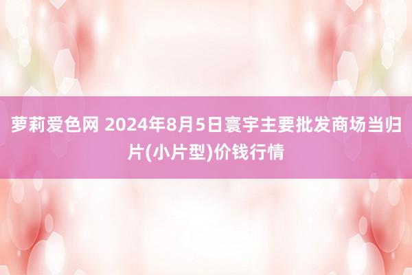 萝莉爱色网 2024年8月5日寰宇主要批发商场当归片(小片型)价钱行情