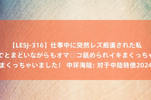 【LESJ-316】仕事中に突然レズ痴漢された私（ノンケ）初めての経験でとまどいながらもオマ○コ舐められイキまくっちゃいました！ 中环海陆: 对于中陆转债2024年付息的公告