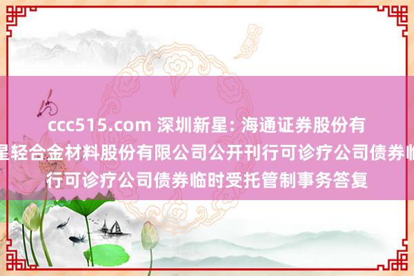 ccc515.com 深圳新星: 海通证券股份有限公司对于深圳市新星轻合金材料股份有限公司公开刊行可诊疗公司债券临时受托管制事务答复