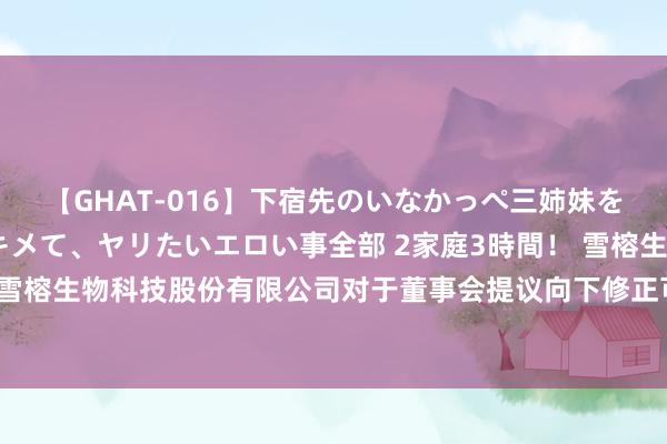 【GHAT-016】下宿先のいなかっぺ三姉妹を泥酔＆淫媚オイルでキメて、ヤリたいエロい事全部 2家庭3時間！ 雪榕生物: 上海雪榕生物科技股份有限公司对于董事会提议向下修正可诊治公司债券转股价钱的公告