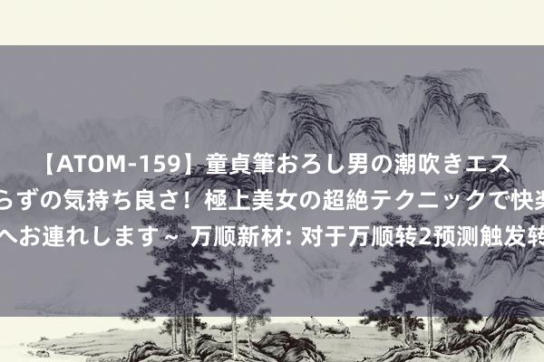 【ATOM-159】童貞筆おろし男の潮吹きエステ～射精を超える天井知らずの気持ち良さ！極上美女の超絶テクニックで快楽の天国へお連れします～ 万顺新材: 对于万顺转2预测触发转股价钱向下修正条件的指示性公告