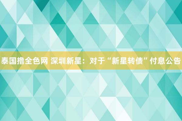 泰国撸全色网 深圳新星:  对于“新星转债”付息公告