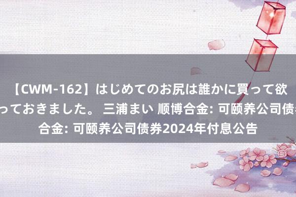 【CWM-162】はじめてのお尻は誰かに買って欲しくて今日までとっておきました。 三浦まい 顺博合金: 可颐养公司债券2024年付息公告