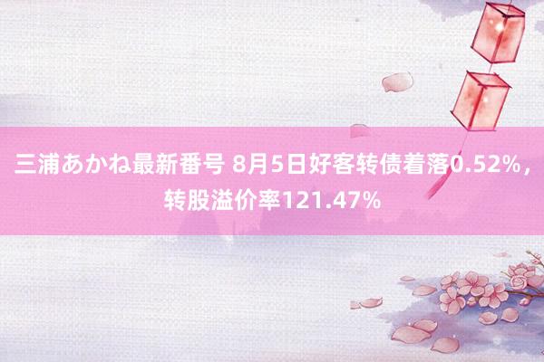 三浦あかね最新番号 8月5日好客转债着落0.52%，转股溢价率121.47%