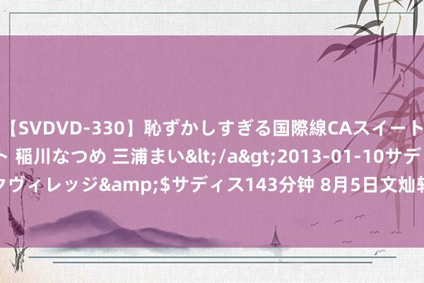 【SVDVD-330】恥ずかしすぎる国際線CAスイートクラス研修 Wキャスト 稲川なつめ 三浦まい</a>2013-01-10サディスティックヴィレッジ&$サディス143分钟 8月5日文灿转债下落0.51%，转股溢价率79.93%