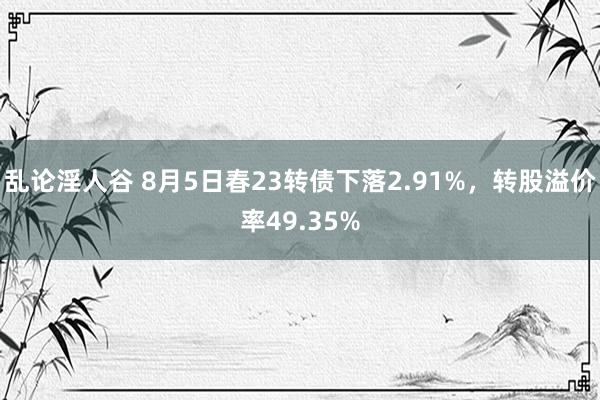 乱论淫人谷 8月5日春23转债下落2.91%，转股溢价率49.35%