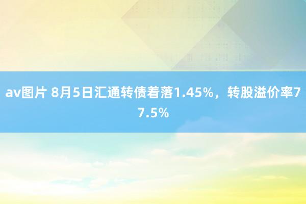 av图片 8月5日汇通转债着落1.45%，转股溢价率77.5%