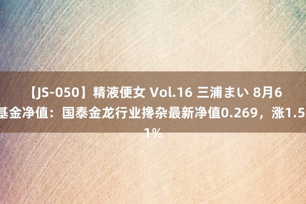 【JS-050】精液便女 Vol.16 三浦まい 8月6日基金净值：国泰金龙行业搀杂最新净值0.269，涨1.51%