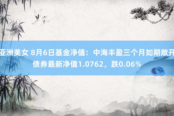 亚洲美女 8月6日基金净值：中海丰盈三个月如期敞开债券最新净值1.0762，跌0.06%