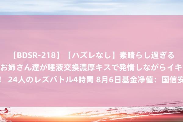 【BDSR-218】【ハズレなし】素晴らし過ぎる美女レズ。 ガチで綺麗なお姉さん達が唾液交換濃厚キスで発情しながらイキまくる！ 24人のレズバトル4時間 8月6日基金净值：国信安泰中短债债券A最新净值1.1101