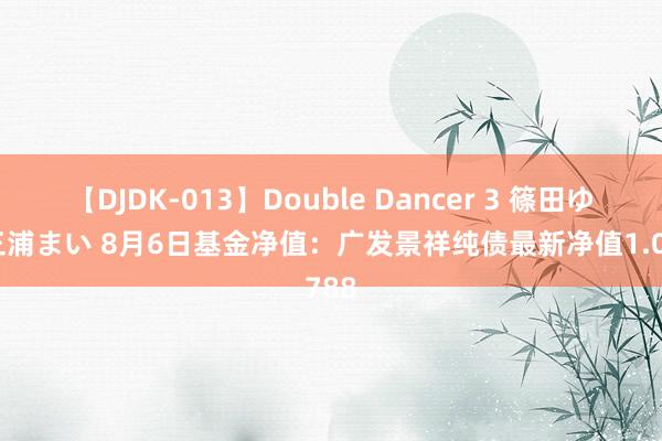 【DJDK-013】Double Dancer 3 篠田ゆう 三浦まい 8月6日基金净值：广发景祥纯债最新净值1.0788