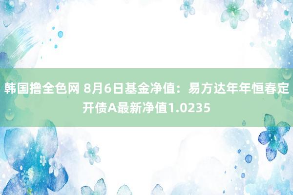 韩国撸全色网 8月6日基金净值：易方达年年恒春定开债A最新净值1.0235