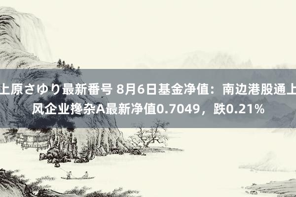 上原さゆり最新番号 8月6日基金净值：南边港股通上风企业搀杂A最新净值0.7049，跌0.21%