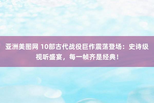 亚洲美图网 10部古代战役巨作震荡登场：史诗级视听盛宴，每一帧齐是经典！