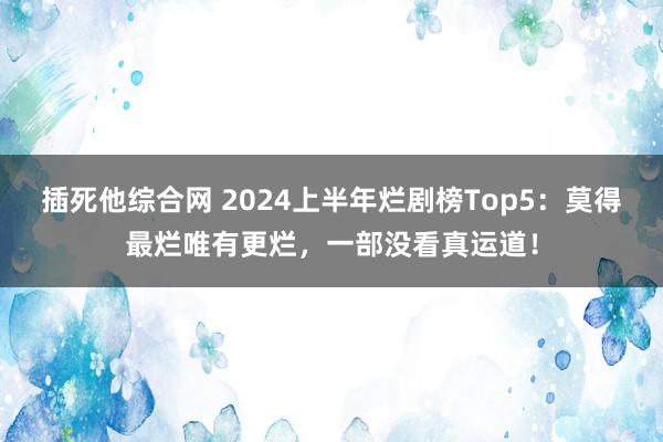 插死他综合网 2024上半年烂剧榜Top5：莫得最烂唯有更烂，一部没看真运道！