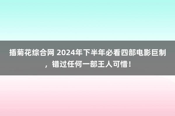 插菊花综合网 2024年下半年必看四部电影巨制，错过任何一部王人可惜！