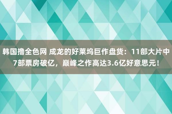 韩国撸全色网 成龙的好莱坞巨作盘货：11部大片中7部票房破亿，巅峰之作高达3.6亿好意思元！